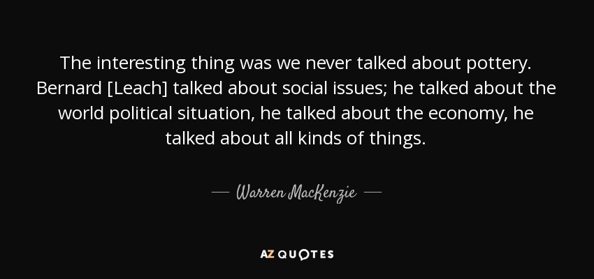 The interesting thing was we never talked about pottery. Bernard [Leach] talked about social issues; he talked about the world political situation, he talked about the economy, he talked about all kinds of things. - Warren MacKenzie