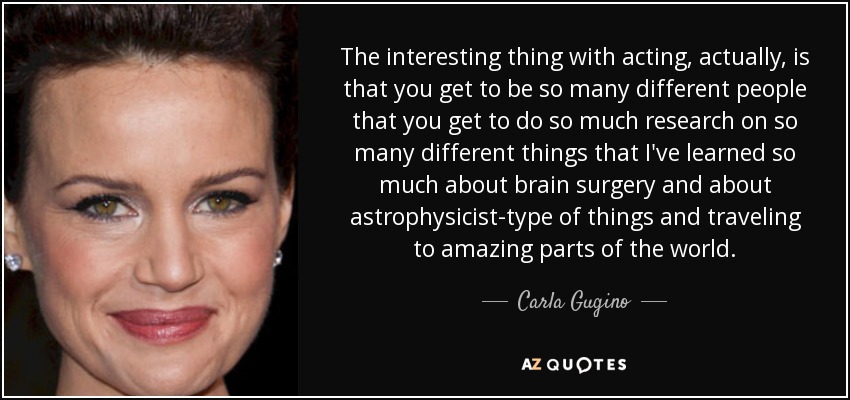 The interesting thing with acting, actually, is that you get to be so many different people that you get to do so much research on so many different things that I've learned so much about brain surgery and about astrophysicist-type of things and traveling to amazing parts of the world. - Carla Gugino