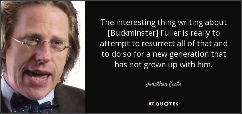 The interesting thing writing about [Buckminster] Fuller is really to attempt to resurrect all of that and to do so for a new generation that has not grown up with him. - Jonathon Keats