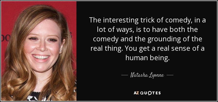 The interesting trick of comedy, in a lot of ways, is to have both the comedy and the grounding of the real thing. You get a real sense of a human being. - Natasha Lyonne
