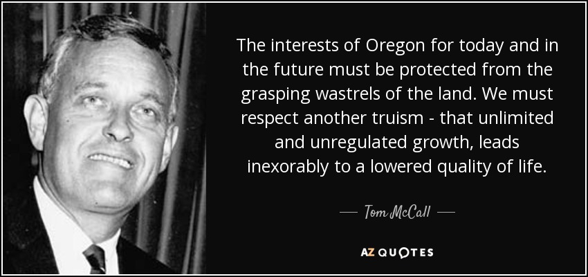 The interests of Oregon for today and in the future must be protected from the grasping wastrels of the land. We must respect another truism - that unlimited and unregulated growth, leads inexorably to a lowered quality of life. - Tom McCall