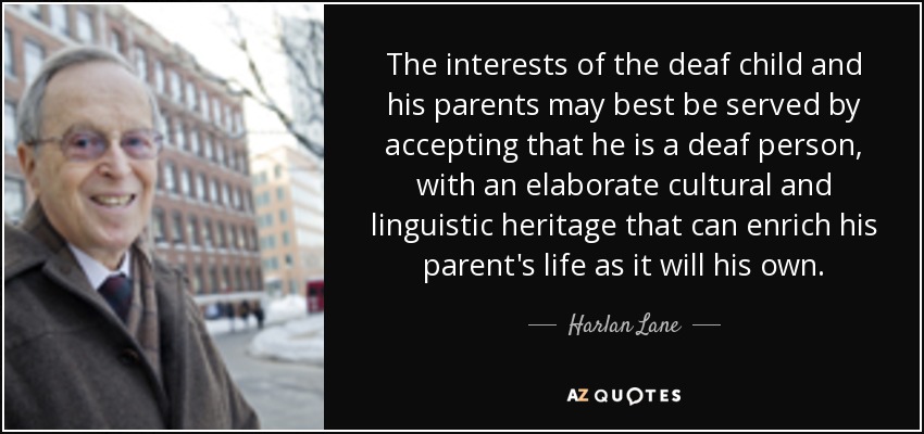 The interests of the deaf child and his parents may best be served by accepting that he is a deaf person, with an elaborate cultural and linguistic heritage that can enrich his parent's life as it will his own. - Harlan Lane