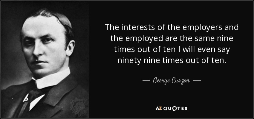 The interests of the employers and the employed are the same nine times out of ten-I will even say ninety-nine times out of ten. - George Curzon, 1st Marquess Curzon of Kedleston