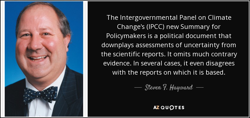 The Intergovernmental Panel on Climate Change's (IPCC) new Summary for Policymakers is a political document that downplays assessments of uncertainty from the scientific reports. It omits much contrary evidence. In several cases, it even disagrees with the reports on which it is based. - Steven F. Hayward