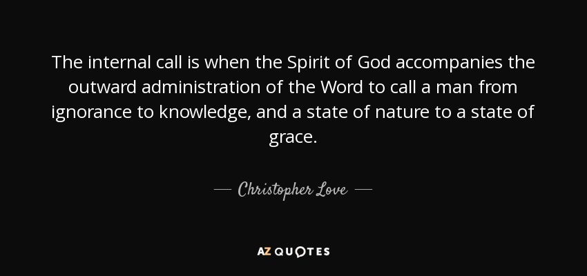 The internal call is when the Spirit of God accompanies the outward administration of the Word to call a man from ignorance to knowledge, and a state of nature to a state of grace. - Christopher Love