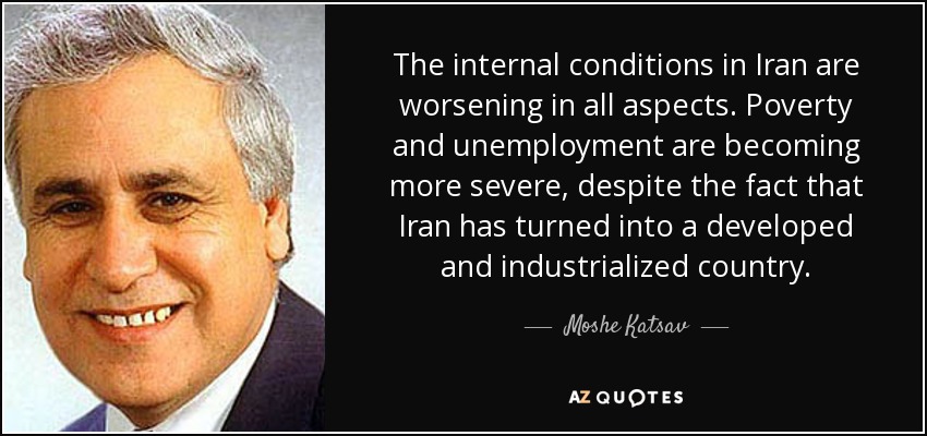 The internal conditions in Iran are worsening in all aspects. Poverty and unemployment are becoming more severe, despite the fact that Iran has turned into a developed and industrialized country. - Moshe Katsav
