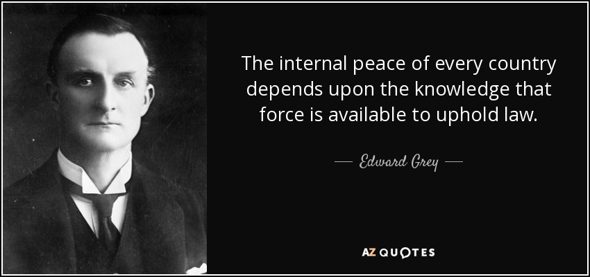 The internal peace of every country depends upon the knowledge that force is available to uphold law. - Edward Grey, 1st Viscount Grey of Fallodon