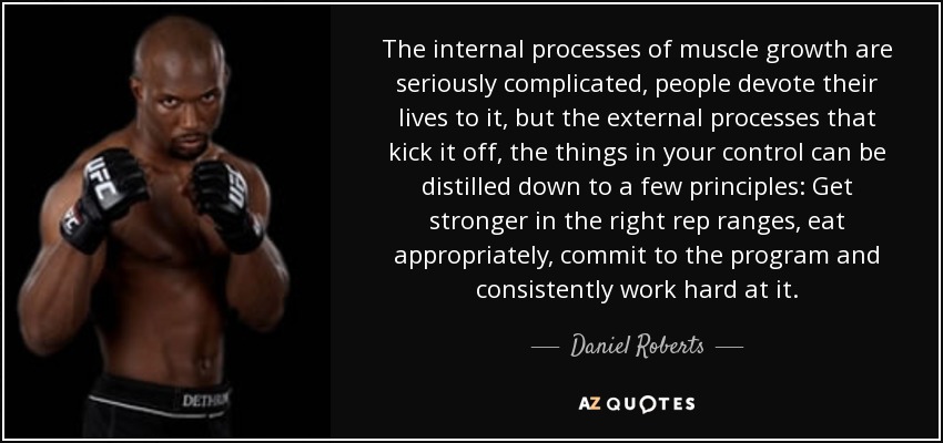 The internal processes of muscle growth are seriously complicated, people devote their lives to it, but the external processes that kick it off, the things in your control can be distilled down to a few principles: Get stronger in the right rep ranges, eat appropriately, commit to the program and consistently work hard at it. - Daniel Roberts