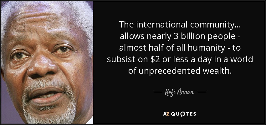 The international community... allows nearly 3 billion people - almost half of all humanity - to subsist on $2 or less a day in a world of unprecedented wealth. - Kofi Annan