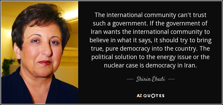 The international community can't trust such a government. If the government of Iran wants the international community to believe in what it says, it should try to bring true, pure democracy into the country. The political solution to the energy issue or the nuclear case is democracy in Iran. - Shirin Ebadi
