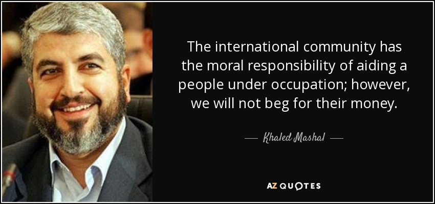 The international community has the moral responsibility of aiding a people under occupation; however, we will not beg for their money. - Khaled Mashal