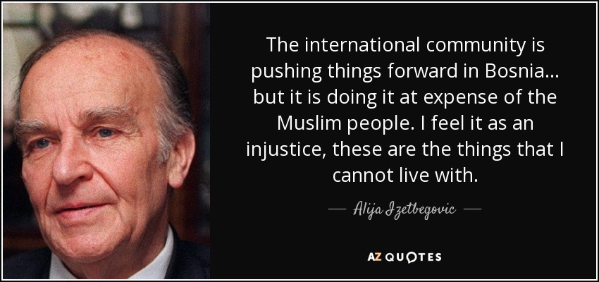The international community is pushing things forward in Bosnia... but it is doing it at expense of the Muslim people. I feel it as an injustice, these are the things that I cannot live with. - Alija Izetbegovic
