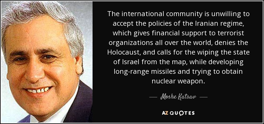The international community is unwilling to accept the policies of the Iranian regime, which gives financial support to terrorist organizations all over the world, denies the Holocaust, and calls for the wiping the state of Israel from the map, while developing long-range missiles and trying to obtain nuclear weapon. - Moshe Katsav