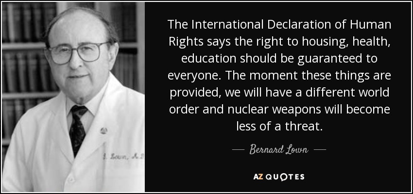 The International Declaration of Human Rights says the right to housing, health, education should be guaranteed to everyone. The moment these things are provided, we will have a different world order and nuclear weapons will become less of a threat. - Bernard Lown