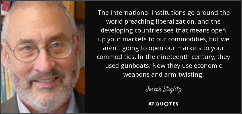 The international institutions go around the world preaching liberalization, and the developing countries see that means open up your markets to our commodities, but we aren't going to open our markets to your commodities. In the nineteenth century, they used gunboats. Now they use economic weapons and arm-twisting. - Joseph Stiglitz