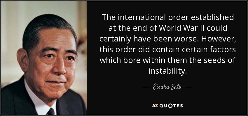 The international order established at the end of World War II could certainly have been worse. However, this order did contain certain factors which bore within them the seeds of instability. - Eisaku Sato