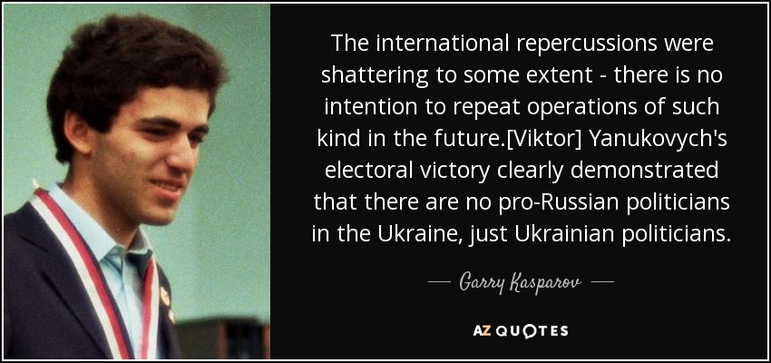 The international repercussions were shattering to some extent - there is no intention to repeat operations of such kind in the future.[Viktor] Yanukovych's electoral victory clearly demonstrated that there are no pro-Russian politicians in the Ukraine, just Ukrainian politicians. - Garry Kasparov