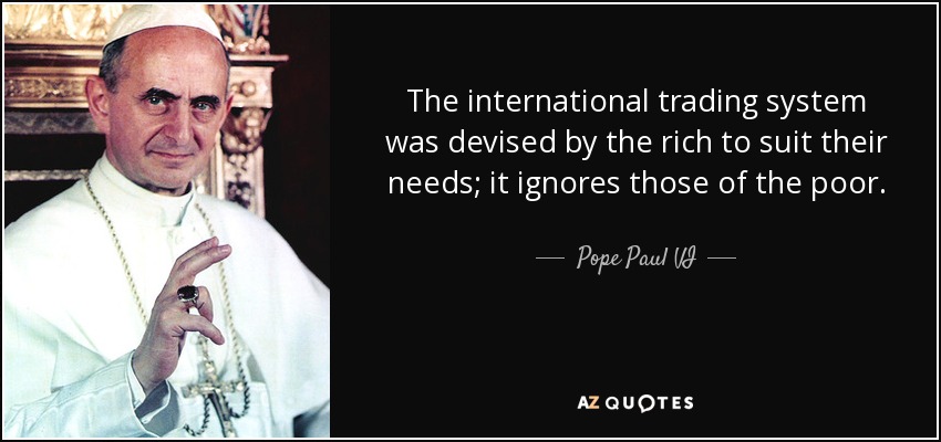 The international trading system was devised by the rich to suit their needs; it ignores those of the poor. - Pope Paul VI