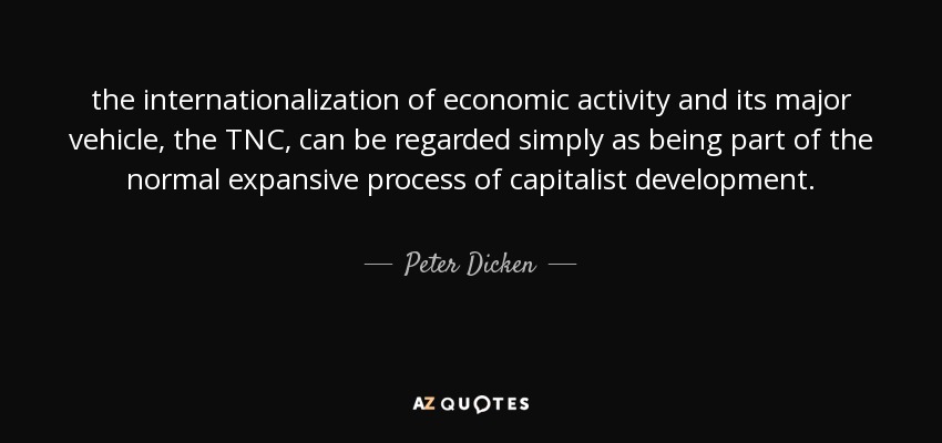the internationalization of economic activity and its major vehicle, the TNC, can be regarded simply as being part of the normal expansive process of capitalist development. - Peter Dicken