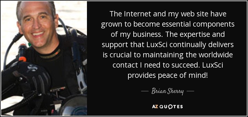 The Internet and my web site have grown to become essential components of my business. The expertise and support that LuxSci continually delivers is crucial to maintaining the worldwide contact I need to succeed. LuxSci provides peace of mind! - Brian Skerry
