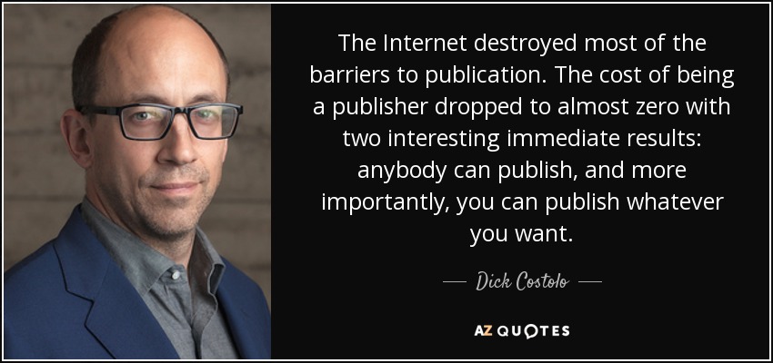 The Internet destroyed most of the barriers to publication. The cost of being a publisher dropped to almost zero with two interesting immediate results: anybody can publish, and more importantly, you can publish whatever you want. - Dick Costolo
