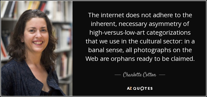 The internet does not adhere to the inherent, necessary asymmetry of high-versus-low-art categorizations that we use in the cultural sector: in a banal sense, all photographs on the Web are orphans ready to be claimed. - Charlotte Cotton