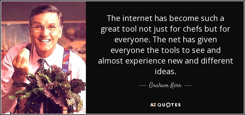 The internet has become such a great tool not just for chefs but for everyone. The net has given everyone the tools to see and almost experience new and different ideas. - Graham Kerr
