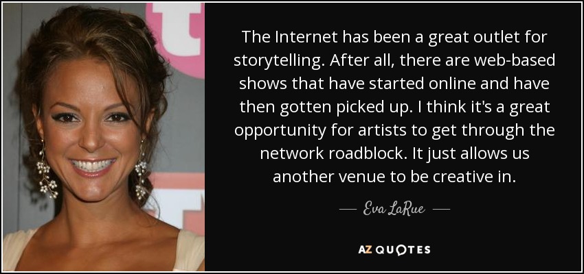 The Internet has been a great outlet for storytelling. After all, there are web-based shows that have started online and have then gotten picked up. I think it's a great opportunity for artists to get through the network roadblock. It just allows us another venue to be creative in. - Eva LaRue