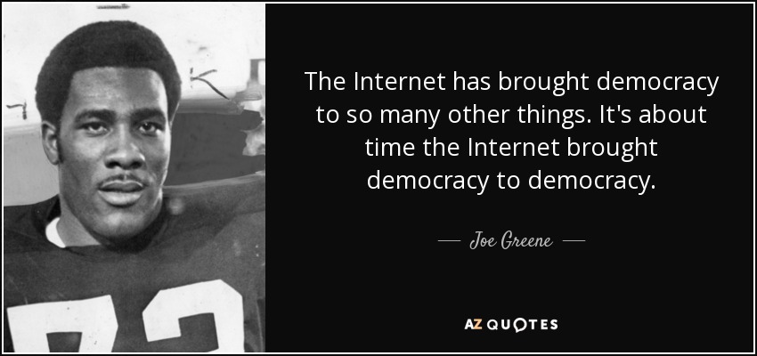 The Internet has brought democracy to so many other things. It's about time the Internet brought democracy to democracy. - Joe Greene
