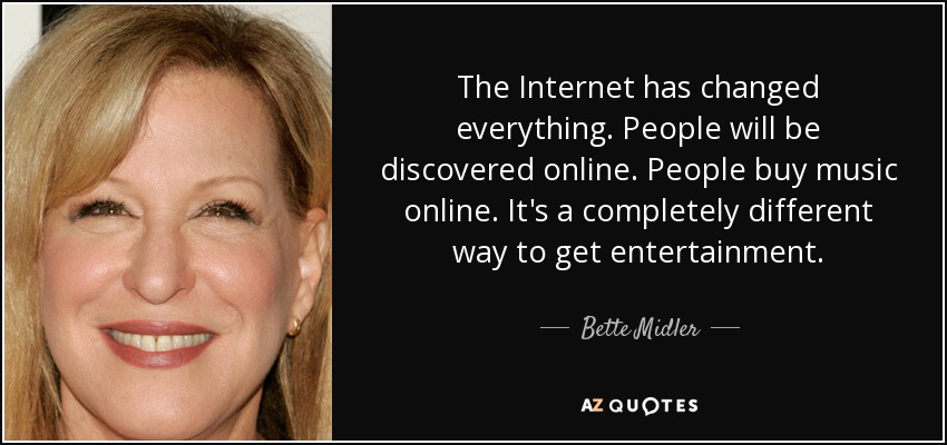 The Internet has changed everything. People will be discovered online. People buy music online. It's a completely different way to get entertainment. - Bette Midler
