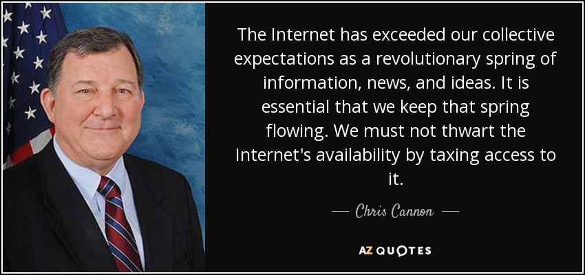 The Internet has exceeded our collective expectations as a revolutionary spring of information, news, and ideas. It is essential that we keep that spring flowing. We must not thwart the Internet's availability by taxing access to it. - Chris Cannon