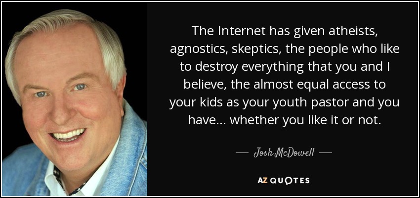 The Internet has given atheists, agnostics, skeptics, the people who like to destroy everything that you and I believe, the almost equal access to your kids as your youth pastor and you have... whether you like it or not. - Josh McDowell