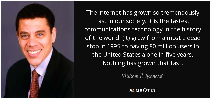 The internet has grown so tremendously fast in our society. It is the fastest communications technology in the history of the world. (It) grew from almost a dead stop in 1995 to having 80 million users in the United States alone in five years. Nothing has grown that fast. - William E. Kennard