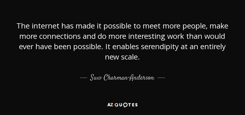The internet has made it possible to meet more people, make more connections and do more interesting work than would ever have been possible . It enables serendipity at an entirely new scale. - Suw Charman-Anderson