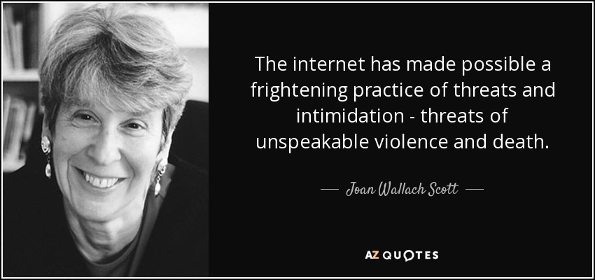 The internet has made possible a frightening practice of threats and intimidation - threats of unspeakable violence and death. - Joan Wallach Scott