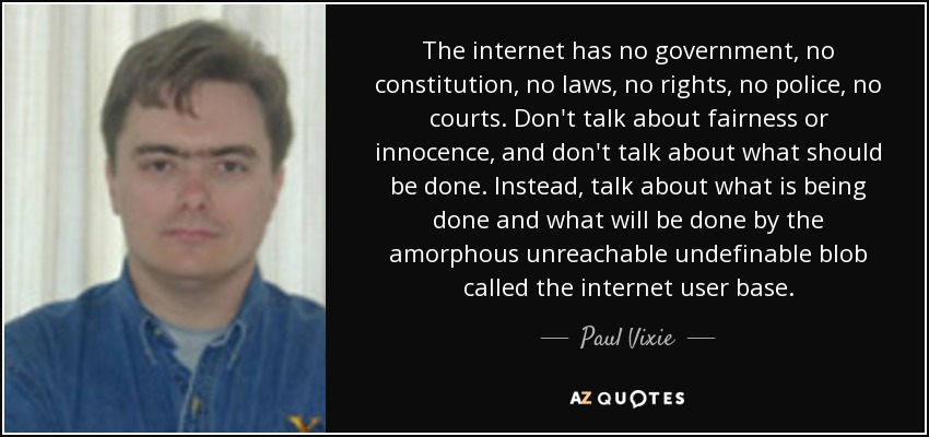 The internet has no government, no constitution, no laws, no rights, no police, no courts. Don't talk about fairness or innocence, and don't talk about what should be done. Instead, talk about what is being done and what will be done by the amorphous unreachable undefinable blob called the internet user base. - Paul Vixie