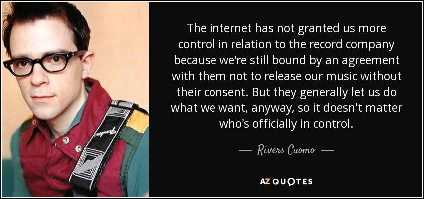 The internet has not granted us more control in relation to the record company because we're still bound by an agreement with them not to release our music without their consent. But they generally let us do what we want, anyway, so it doesn't matter who's officially in control. - Rivers Cuomo