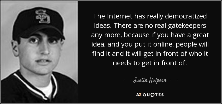 The Internet has really democratized ideas. There are no real gatekeepers any more, because if you have a great idea, and you put it online, people will find it and it will get in front of who it needs to get in front of. - Justin Halpern
