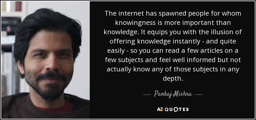 The internet has spawned people for whom knowingness is more important than knowledge. It equips you with the illusion of offering knowledge instantly - and quite easily - so you can read a few articles on a few subjects and feel well informed but not actually know any of those subjects in any depth. - Pankaj Mishra