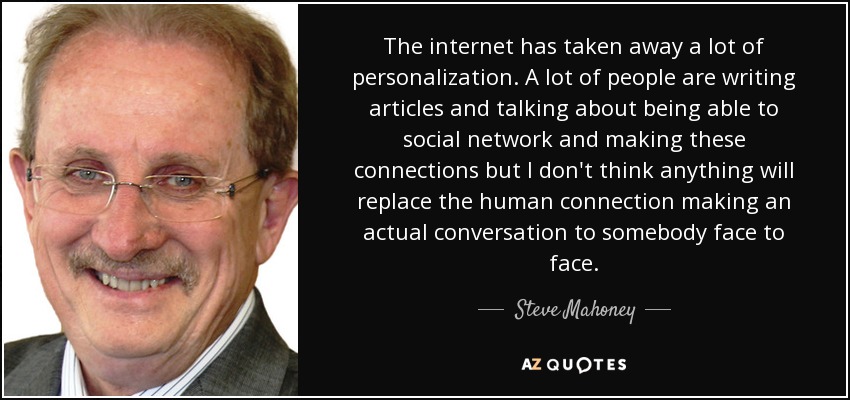 The internet has taken away a lot of personalization. A lot of people are writing articles and talking about being able to social network and making these connections but I don't think anything will replace the human connection making an actual conversation to somebody face to face. - Steve Mahoney