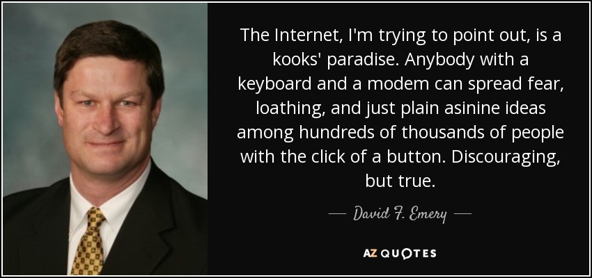 The Internet, I'm trying to point out, is a kooks' paradise. Anybody with a keyboard and a modem can spread fear, loathing, and just plain asinine ideas among hundreds of thousands of people with the click of a button. Discouraging, but true. - David F. Emery