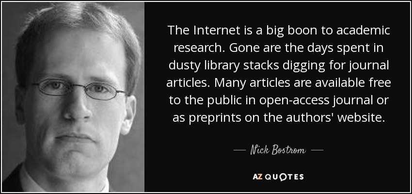 The Internet is a big boon to academic research. Gone are the days spent in dusty library stacks digging for journal articles. Many articles are available free to the public in open-access journal or as preprints on the authors' website. - Nick Bostrom