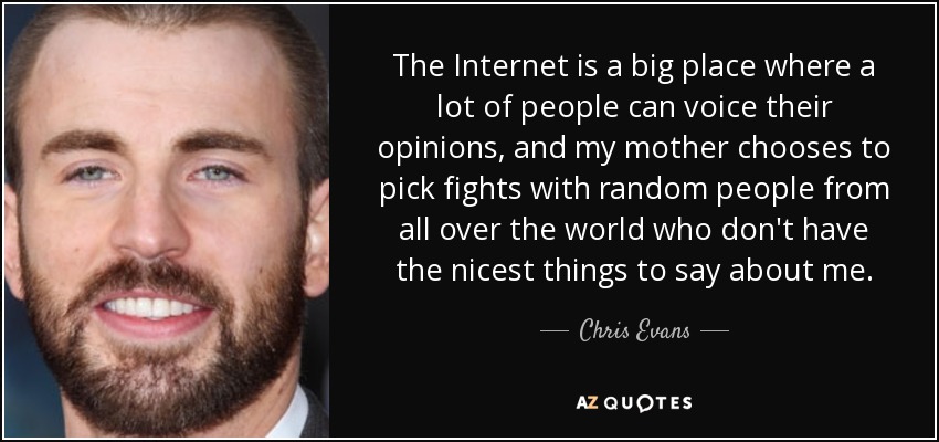 The Internet is a big place where a lot of people can voice their opinions, and my mother chooses to pick fights with random people from all over the world who don't have the nicest things to say about me. - Chris Evans