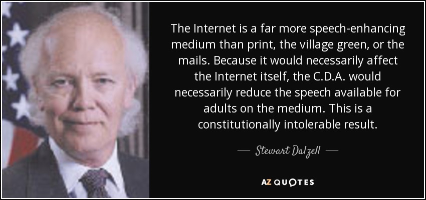 The Internet is a far more speech-enhancing medium than print, the village green, or the mails. Because it would necessarily affect the Internet itself, the C.D.A. would necessarily reduce the speech available for adults on the medium. This is a constitutionally intolerable result. - Stewart Dalzell