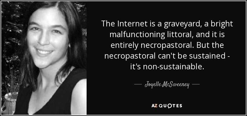 The Internet is a graveyard, a bright malfunctioning littoral, and it is entirely necropastoral. But the necropastoral can't be sustained - it's non-sustainable. - Joyelle McSweeney