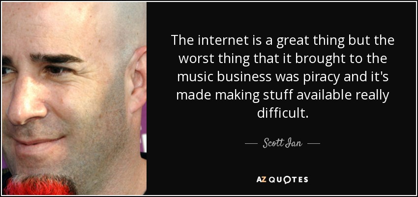 The internet is a great thing but the worst thing that it brought to the music business was piracy and it's made making stuff available really difficult. - Scott Ian