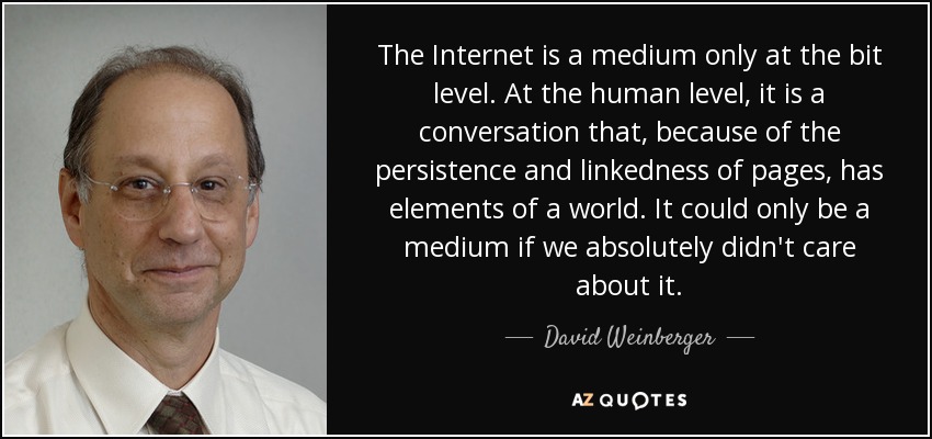 The Internet is a medium only at the bit level. At the human level, it is a conversation that, because of the persistence and linkedness of pages, has elements of a world. It could only be a medium if we absolutely didn't care about it. - David Weinberger