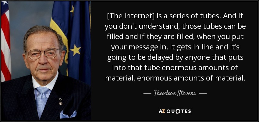[The Internet] is a series of tubes. And if you don't understand, those tubes can be filled and if they are filled, when you put your message in, it gets in line and it's going to be delayed by anyone that puts into that tube enormous amounts of material, enormous amounts of material. - Theodore Stevens