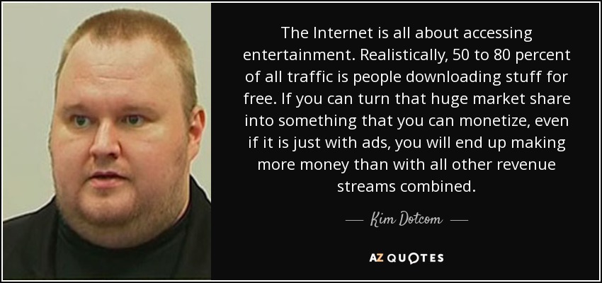 The Internet is all about accessing entertainment. Realistically, 50 to 80 percent of all traffic is people downloading stuff for free. If you can turn that huge market share into something that you can monetize, even if it is just with ads, you will end up making more money than with all other revenue streams combined. - Kim Dotcom