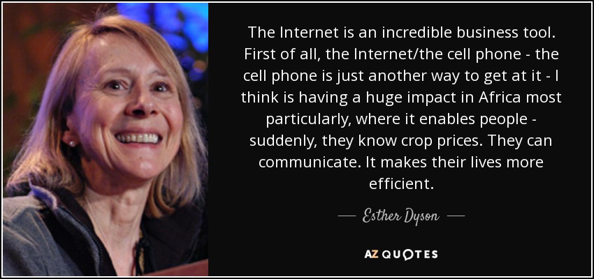 The Internet is an incredible business tool. First of all, the Internet/the cell phone - the cell phone is just another way to get at it - I think is having a huge impact in Africa most particularly, where it enables people - suddenly, they know crop prices. They can communicate. It makes their lives more efficient. - Esther Dyson